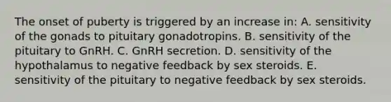 The onset of puberty is triggered by an increase in: A. sensitivity of the gonads to pituitary gonadotropins. B. sensitivity of the pituitary to GnRH. C. GnRH secretion. D. sensitivity of the hypothalamus to negative feedback by sex steroids. E. sensitivity of the pituitary to negative feedback by sex steroids.