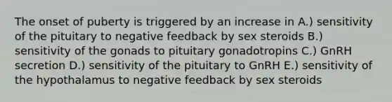 The onset of puberty is triggered by an increase in A.) sensitivity of the pituitary to negative feedback by sex steroids B.) sensitivity of the gonads to pituitary gonadotropins C.) GnRH secretion D.) sensitivity of the pituitary to GnRH E.) sensitivity of the hypothalamus to negative feedback by sex steroids