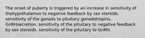 The onset of puberty is triggered by an increase in sensitivity of thehypothalamus to negative feedback by sex steroids. sensitivity of the gonads to pituitary gonadotropins. GnRHsecretion. sensitivity of the pituitary to negative feedback by sex steroids. sensitivity of the pituitary to GnRH.