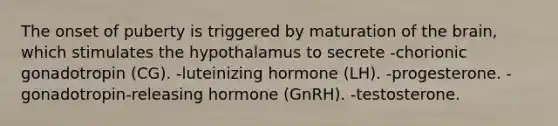 The onset of puberty is triggered by maturation of the brain, which stimulates the hypothalamus to secrete -chorionic gonadotropin (CG). -luteinizing hormone (LH). -progesterone. -gonadotropin-releasing hormone (GnRH). -testosterone.