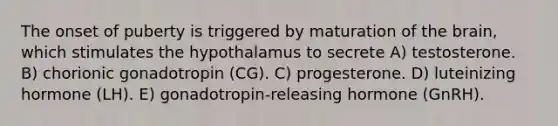 The onset of puberty is triggered by maturation of the brain, which stimulates the hypothalamus to secrete A) testosterone. B) chorionic gonadotropin (CG). C) progesterone. D) luteinizing hormone (LH). E) gonadotropin-releasing hormone (GnRH).