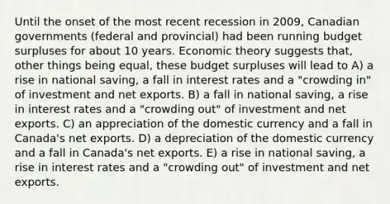 Until the onset of the most recent recession in 2009, Canadian governments (federal and provincial) had been running budget surpluses for about 10 years. Economic theory suggests that, other things being equal, these budget surpluses will lead to A) a rise in national saving, a fall in interest rates and a "crowding in" of investment and net exports. B) a fall in national saving, a rise in interest rates and a "crowding out" of investment and net exports. C) an appreciation of the domestic currency and a fall in Canada's net exports. D) a depreciation of the domestic currency and a fall in Canada's net exports. E) a rise in national saving, a rise in interest rates and a "crowding out" of investment and net exports.