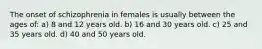 The onset of schizophrenia in females is usually between the ages of: a) 8 and 12 years old. b) 16 and 30 years old. c) 25 and 35 years old. d) 40 and 50 years old.