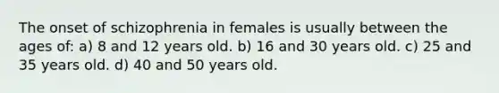 The onset of schizophrenia in females is usually between the ages of: a) 8 and 12 years old. b) 16 and 30 years old. c) 25 and 35 years old. d) 40 and 50 years old.