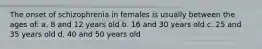 The onset of schizophrenia in females is usually between the ages of: a. 8 and 12 years old b. 16 and 30 years old c. 25 and 35 years old d. 40 and 50 years old