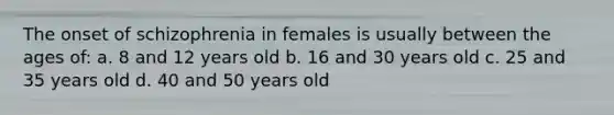 The onset of schizophrenia in females is usually between the ages of: a. 8 and 12 years old b. 16 and 30 years old c. 25 and 35 years old d. 40 and 50 years old