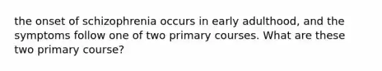 the onset of schizophrenia occurs in early adulthood, and the symptoms follow one of two primary courses. What are these two primary course?