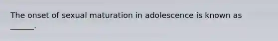 The onset of sexual maturation in adolescence is known as ______.