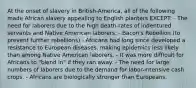 At the onset of slavery in British-America, all of the following made African slavery appealing to English planters EXCEPT: - The need for laborers due to the high death-rates of indentured servants and Native American laborers. - Bacon's Rebellion (to prevent further rebellions) - Africans had long since developed a resistance to European diseases, making epidemics less likely than among Native American laborers. - It was more difficult for Africans to "blend in" if they ran away. - The need for large numbers of laborers due to the demand for labor-intensive cash crops. - Africans are biologically stronger than Europeans.