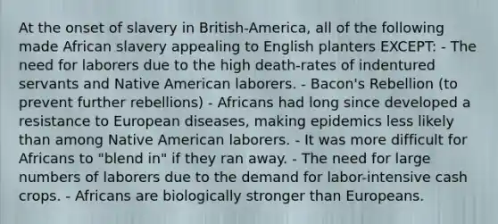 At the onset of slavery in British-America, all of the following made African slavery appealing to English planters EXCEPT: - The need for laborers due to the high death-rates of indentured servants and Native American laborers. - Bacon's Rebellion (to prevent further rebellions) - Africans had long since developed a resistance to European diseases, making epidemics less likely than among Native American laborers. - It was more difficult for Africans to "blend in" if they ran away. - The need for large numbers of laborers due to the demand for labor-intensive cash crops. - Africans are biologically stronger than Europeans.