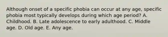 Although onset of a specific phobia can occur at any age, specific phobia most typically develops during which age period? A. Childhood. B. Late adolescence to early adulthood. C. Middle age. D. Old age. E. Any age.