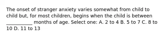 The onset of stranger anxiety varies somewhat from child to child but, for most children, begins when the child is between ___________ months of age. Select one: A. 2 to 4 B. 5 to 7 C. 8 to 10 D. 11 to 13