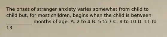 The onset of stranger anxiety varies somewhat from child to child but, for most children, begins when the child is between ___________ months of age. A. 2 to 4 B. 5 to 7 C. 8 to 10 D. 11 to 13