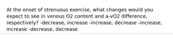 At the onset of strenuous exercise, what changes would you expect to see in venous O2 content and a-vO2 difference, respectively? -decrease, increase -increase, decrease -increase, increase -decrease, decrease