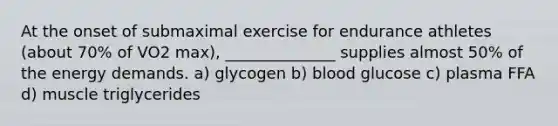 At the onset of submaximal exercise for endurance athletes (about 70% of VO2 max), ______________ supplies almost 50% of the energy demands. a) glycogen b) blood glucose c) plasma FFA d) muscle triglycerides