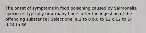 The onset of symptoms in food poisoning caused by Salmonella species is typically how many hours after the ingestion of the offending substance? Select one: a.2 to 8 b.8 to 12 c.12 to 14 d.24 to 36