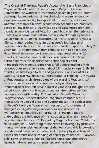 *The Onset of Thinking: Piaget's Account* A. Basic Principles of Cognitive Development 1. According to Piaget, children understand the world with *schemes,* psychological structures that organize experience. 2. *Assimilation* occurs when new experiences are readily incorporated into existing schemes, whereas *accommodation* occurs when schemes are modified based on experience. 3. Assimilation and accommodation are usually in balance, called *equilibrium,* but when the balance is upset, the scheme must return to the state through a process called *equilibration.* B. Sensorimotor Thinking (birth-2 years) *Sensorimotor period:* the first of piaget's four stages of cognitive development, which lasts from birth to approximately 2 years old. 1. Infants move from reflex at birth to deliberate, *intentional behavior* by 8 months of age. Beginning at 12 months, infants become *active experimenters.* 2. *Object permanence* is the understanding that objects exist independently. Piaget argued that a full understanding of this concept does not emerge until about 18 months of age. 3. By 18 months, infants begin to talk and gestures, evidence of their capacity to use *symbols.* C. Preoperational Thinking (2-7 years) a) Preoperational children's view of the world is *egocentric;* they believe others see the world exactly as they do. b) Preoperational children have a narrowly focused thought process called *centration.* c) Preoperational children often confuse *appearance* with reality. D. Evaluating Piaget's Theory a) Piaget's theory *underestimates cognitive competence* in infants and young children and overestimates it in adolescents. b) Piaget's theory is *vague* with respect to *processes of change.* c) Piaget's stage model does not account for *variability* in children's performance. d) Piaget's theory undervalues the influence of the *sociocultural environment* on cognitive development. E. Extending Piaget's Account: Children's Naïve Theories 1. According to the *core knowledge hypothesis,* infants are born with knowledge of the world and this knowledge is elaborated based on experience. 2. *Naïve physics* is used to assess children's understanding of object permanence. 3. 4-year-olds' naïve theories of biology include understanding about *growth, internal parts, inheritance, and healing.*