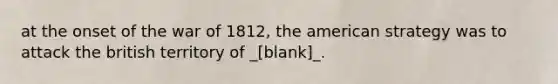 at the onset of the war of 1812, the american strategy was to attack the british territory of _[blank]_.