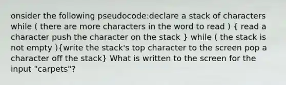 onsider the following pseudocode:declare a stack of characters while ( there are more characters in the word to read ) ( read a character push the character on the stack ) while ( the stack is not empty )(write the stack's top character to the screen pop a character off the stack) What is written to the screen for the input "carpets"?