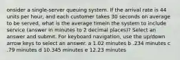 onsider a single-server queuing system. If the arrival rate is 44 units per hour, and each customer takes 30 seconds on average to be served, what is the average timein the system to include service (answer in minutes to 2 decimal places)? Select an answer and submit. For keyboard navigation, use the up/down arrow keys to select an answer. a 1.02 minutes b .234 minutes c .79 minutes d 10.345 minutes e 12.23 minutes