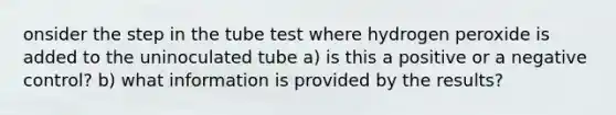 onsider the step in the tube test where hydrogen peroxide is added to the uninoculated tube a) is this a positive or a negative control? b) what information is provided by the results?