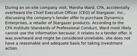 During an on-site company visit, Marsha Ward, CFA, accidentally overheard the Chief Executive Officer (CEO) of Stargazer, Inc., discussing the company's tender offer to purchase Dynamica Enterprises, a retailer of Stargazer products. According to the CFA Institute Standards of Professional Conduct, Ward most likely cannot use the information because: it relates to a tender offer. it was overheard and might be considered unreliable. she does not have a reasonable and adequate basis for taking investment action.