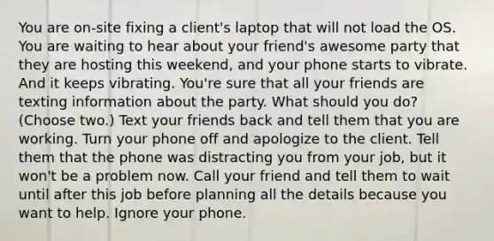 You are on-site fixing a client's laptop that will not load the OS. You are waiting to hear about your friend's awesome party that they are hosting this weekend, and your phone starts to vibrate. And it keeps vibrating. You're sure that all your friends are texting information about the party. What should you do? (Choose two.) Text your friends back and tell them that you are working. Turn your phone off and apologize to the client. Tell them that the phone was distracting you from your job, but it won't be a problem now. Call your friend and tell them to wait until after this job before planning all the details because you want to help. Ignore your phone.