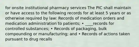 for onsite institutional pharmacy services The PIC shall maintain or have access to the following records for at least 5 years or as otherwise required by law: Records of medication orders and medication administration to patients; • ____records for controlled substances; • Records of packaging, bulk compounding or manufacturing; and • Records of actions taken pursuant to drug recalls