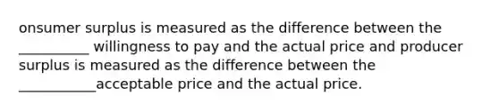 onsumer surplus is measured as the difference between the __________ willingness to pay and the actual price and producer surplus is measured as the difference between the ___________acceptable price and the actual price.