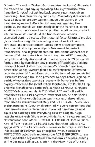 Ontario - The Arthur Wishart Act (franchise disclosure) -To protect the franchisee: (ppl buying/spending  to buy franchise from franchisor), risk of not getting back proper return (not given proper mgt, franchisor being sued etc.) -Mandatary disclosure at least 14 days before any payment made and signing of the franchise agreement -Detailed information regarding the business, the franchisor, the principals of the franchisor, other locations that have closed and why, other locations and contact info, financial statements of the franchisor and reports, estimated start - up costs, other material facts -Failure to provide gives franchisee right to rescind agreement within 2 yrs; corporate and director/officer liability for misrepresentations -Strict technical compliance require Movement to protect franchisee's -New legislation created: The Arthur Wishart Act in honour of him to protect franchisees -requires VERY thorough, complete and fully disclosed information; -provide FS (in specific form, signed by franchise), any closures of franchises, personal history of board of directors, resume/CV of each franchisor, description of any lawsuits filed against franchisor, estimated costs for potential franchisees etc. -in the form of document: Full Disclosure Package (must be provided 14 days before signing, to decide whether they want to procced with franchisor before paying) -*Because the intent of this legislation is to PROTECT ppl/ potential franchisors: Courts enforce VERY STRICTLY -Slightest DEFECT/failure to comply IN THE SMALLEST WAY will entitle franchisee to RESCIND contract (franchisor can be held liable), within 2 yrs finds out disclosure was in correct/misrep allows franchisee to rescind immediately and SEEK DAMAGES -Ex. lack of signature on FS (very small error, all #'s were correct) entitled franchisee to sue for damages and rescind franchise (resend equip and buildings and everything already bought), huge lawsuits ensue with failure to act within Franchise Agreement Act *If franchisor head office is LOCATED OUTSIDE of Ontario (since 75% of franchises are US based) does the Arthur Wishart Act apply? -YES bc the franchisee's business or territory is IN Ontario (not looking at common law principles), when it comes to PROTECTING potential franchisees the ACT IS SUPERIOR to any other jurisdiction arguments or common law principles, as long as the business selling g/s is WITHIN the PROVINCE of Ontario