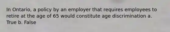 In Ontario, a policy by an employer that requires employees to retire at the age of 65 would constitute age discrimination a. True b. False