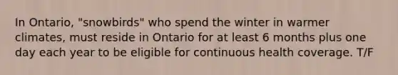 In Ontario, "snowbirds" who spend the winter in warmer climates, must reside in Ontario for at least 6 months plus one day each year to be eligible for continuous health coverage. T/F