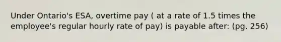 Under Ontario's ESA, overtime pay ( at a rate of 1.5 times the employee's regular hourly rate of pay) is payable after: (pg. 256)