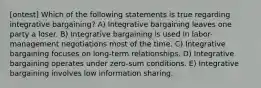 [ontest] Which of the following statements is true regarding integrative bargaining? A) Integrative bargaining leaves one party a loser. B) Integrative bargaining is used in labor-management negotiations most of the time. C) Integrative bargaining focuses on long-term relationships. D) Integrative bargaining operates under zero-sum conditions. E) Integrative bargaining involves low information sharing.