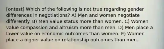 [ontest] Which of the following is not true regarding gender differences in negotiations? A) Men and women negotiate differently. B) Men value status more than women. C) Women value compassion and altruism more than men. D) Men place a lower value on economic outcomes than women. E) Women place a higher value on relationship outcomes than men.