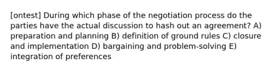 [ontest] During which phase of the negotiation process do the parties have the actual discussion to hash out an agreement? A) preparation and planning B) definition of ground rules C) closure and implementation D) bargaining and problem-solving E) integration of preferences