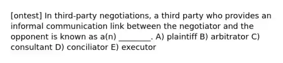 [ontest] In third-party negotiations, a third party who provides an informal communication link between the negotiator and the opponent is known as a(n) ________. A) plaintiff B) arbitrator C) consultant D) conciliator E) executor