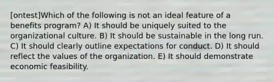 [ontest]Which of the following is not an ideal feature of a benefits program? A) It should be uniquely suited to the organizational culture. B) It should be sustainable in the long run. C) It should clearly outline expectations for conduct. D) It should reflect the values of the organization. E) It should demonstrate economic feasibility.