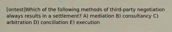 [ontest]Which of the following methods of third-party negotiation always results in a settlement? A) mediation B) consultancy C) arbitration D) conciliation E) execution