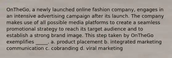 OnTheGo, a newly launched online fashion company, engages in an intensive advertising campaign after its launch. The company makes use of all possible media platforms to create a seamless promotional strategy to reach its target audience and to establish a strong brand image. This step taken by OnTheGo exemplifies _____. a. product placement b. integrated marketing communication c. cobranding d. viral marketing