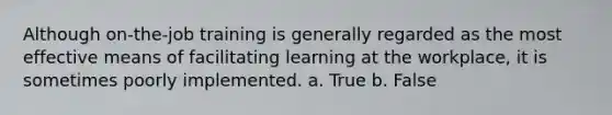 Although on-the-job training is generally regarded as the most effective means of facilitating learning at the workplace, it is sometimes poorly implemented. a. True b. False