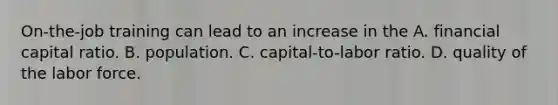 On-the-job training can lead to an increase in the A. financial capital ratio. B. population. C. capital-to-labor ratio. D. quality of the labor force.