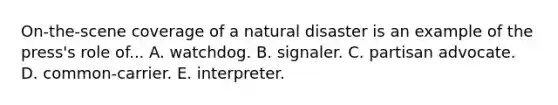 On-the-scene coverage of a natural disaster is an example of the press's role of... A. watchdog. B. signaler. C. partisan advocate. D. common-carrier. E. interpreter.