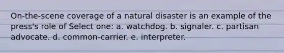 On-the-scene coverage of a natural disaster is an example of the press's role of Select one: a. watchdog. b. signaler. c. partisan advocate. d. common-carrier. e. interpreter.