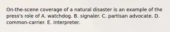 On-the-scene coverage of a natural disaster is an example of the press's role of A. watchdog. B. signaler. C. partisan advocate. D. common-carrier. E. interpreter.