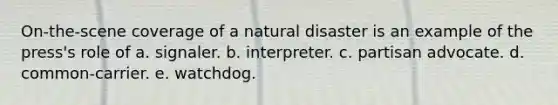 On-the-scene coverage of a natural disaster is an example of the press's role of a. signaler. b. interpreter. c. partisan advocate. d. common-carrier. e. watchdog.