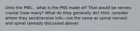 Onto the PNS... what is the PNS made of? That would be nerves: cranial (how many? What do they generally do? Hint: consider where they send/receive info—not the same as spinal nerves) and spinal (already discussed above)