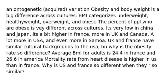 an ontogenetic (acquired) variation Obesity and body weight is a big difference across cultures. BMI categorizes underweight, healthyweight, overweight, and obese The percent of ppl who are obese is vey different across cultures. Its very low in china and japan, its a bit higher in france, more in UK and Canada, A lot more in USA, and even more in Samoa. Uk and france have similar cultural backgrounds to the usa, bu why is the obesity rate so difference? Average Bmi for adults is 24.4 in france and 26.6 in america Mortality rate from heart disease is higher in us than in france. Why is US and france so different when they r so similar?