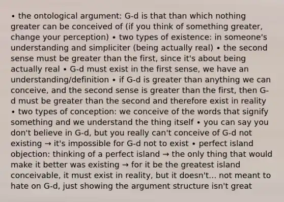 ∙ the ontological argument: G-d is that than which nothing greater can be conceived of (if you think of something greater, change your perception) ∙ two types of existence: in someone's understanding and simpliciter (being actually real) ∙ the second sense must be greater than the first, since it's about being actually real ∙ G-d must exist in the first sense, we have an understanding/definition ∙ if G-d is greater than anything we can conceive, and the second sense is greater than the first, then G-d must be greater than the second and therefore exist in reality ∙ two types of conception: we conceive of the words that signify something and we understand the thing itself ∙ you can say you don't believe in G-d, but you really can't conceive of G-d not existing → it's impossible for G-d not to exist ∙ perfect island objection: thinking of a perfect island → the only thing that would make it better was existing → for it be the greatest island conceivable, it must exist in reality, but it doesn't... not meant to hate on G-d, just showing the argument structure isn't great