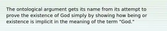 The ontological argument gets its name from its attempt to prove the existence of God simply by showing how being or existence is implicit in the meaning of the term "God."